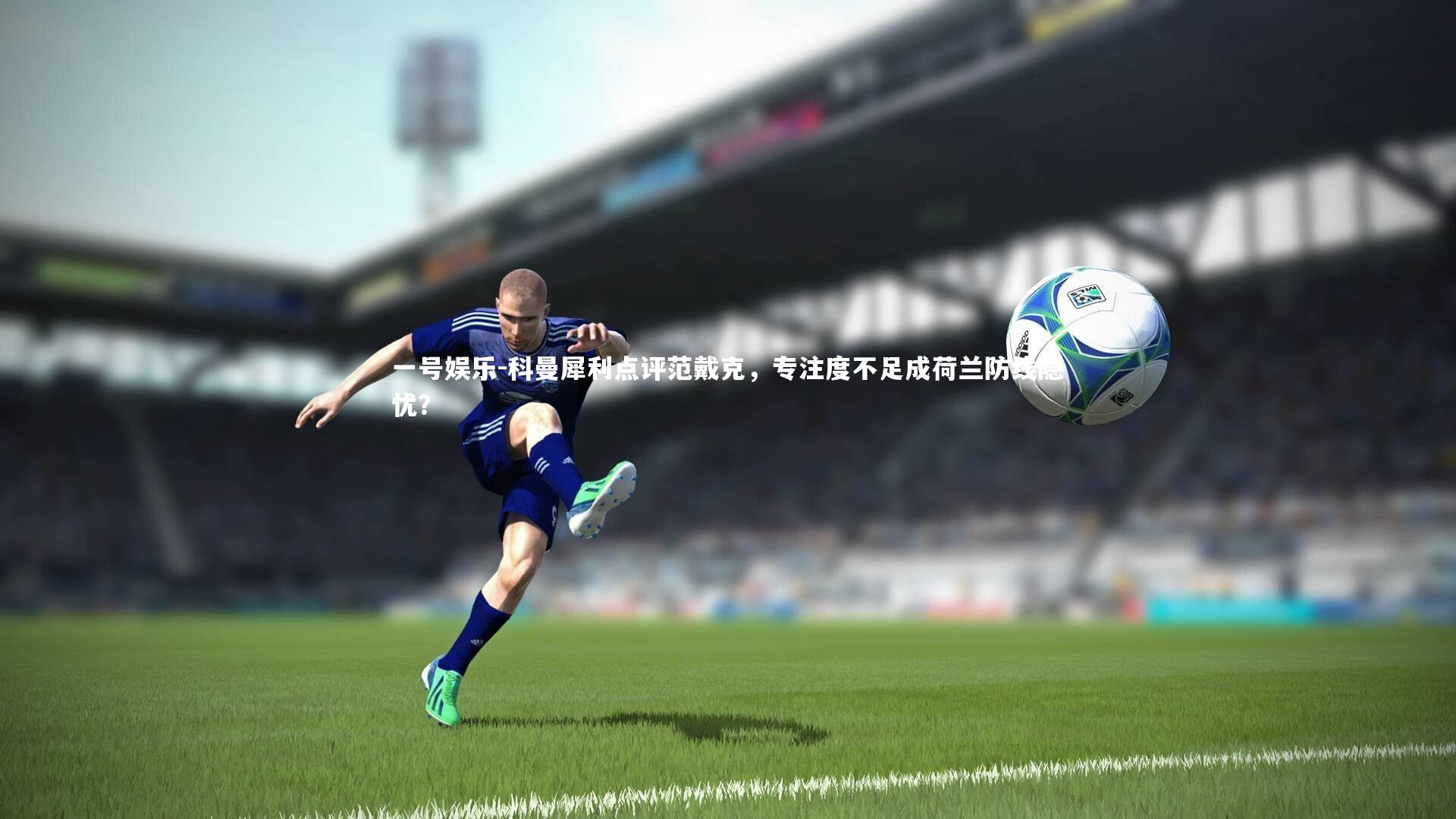 科曼犀利点评范戴克，专注度不足成荷兰防线隐忧？