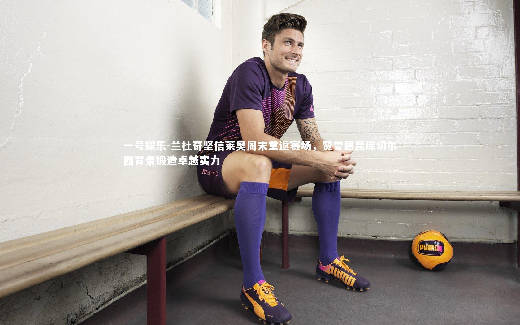 兰杜奇坚信莱奥周末重返赛场，赞誉恩昆库切尔西背景锻造卓越实力